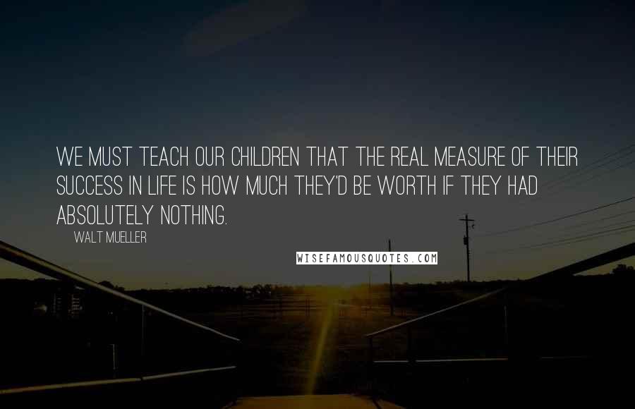 Walt Mueller Quotes: We must teach our children that the real measure of their success in life is how much they'd be worth if they had absolutely nothing.