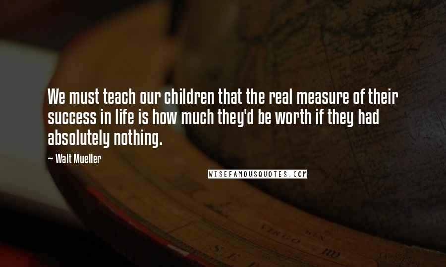 Walt Mueller Quotes: We must teach our children that the real measure of their success in life is how much they'd be worth if they had absolutely nothing.