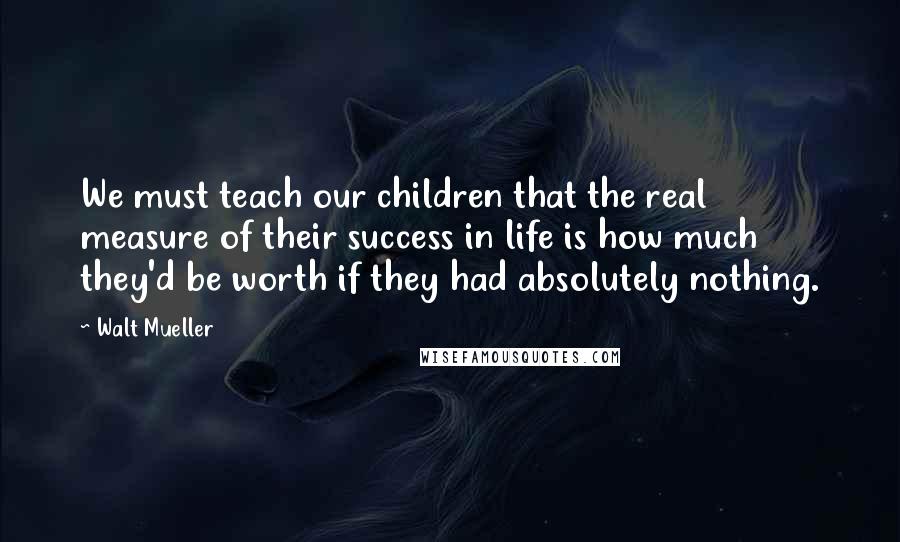 Walt Mueller Quotes: We must teach our children that the real measure of their success in life is how much they'd be worth if they had absolutely nothing.