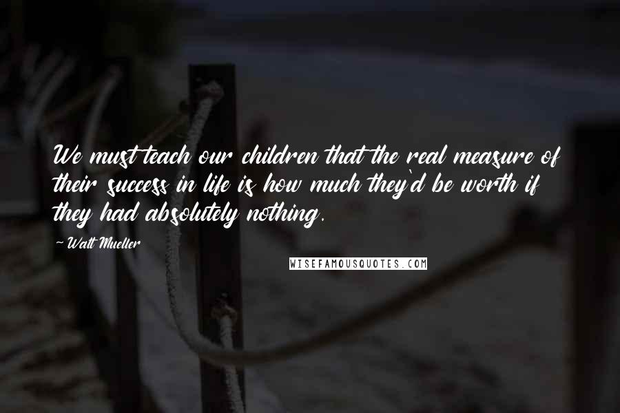 Walt Mueller Quotes: We must teach our children that the real measure of their success in life is how much they'd be worth if they had absolutely nothing.