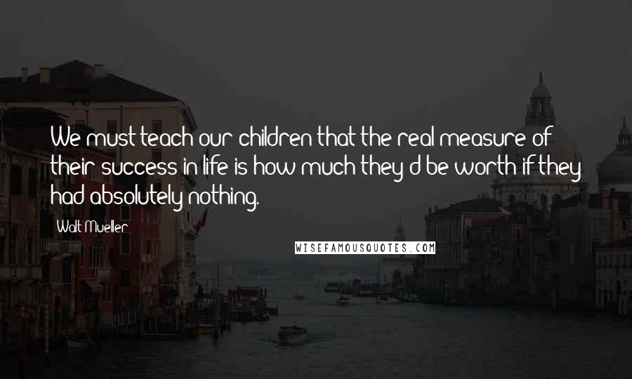 Walt Mueller Quotes: We must teach our children that the real measure of their success in life is how much they'd be worth if they had absolutely nothing.