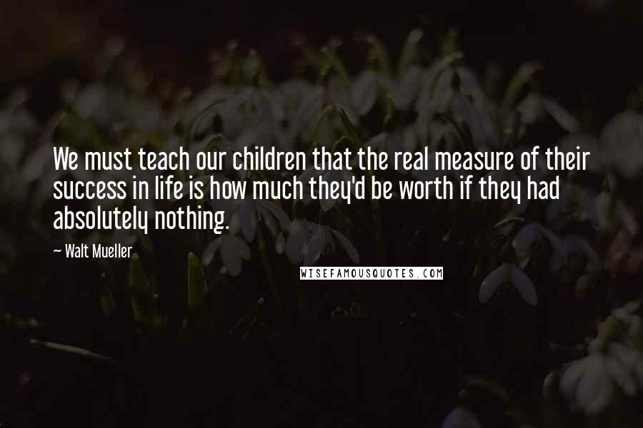 Walt Mueller Quotes: We must teach our children that the real measure of their success in life is how much they'd be worth if they had absolutely nothing.