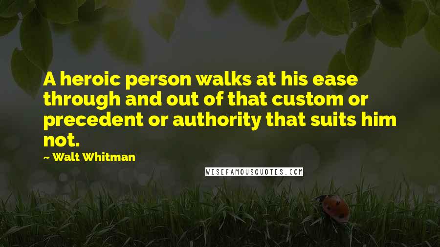 Walt Whitman Quotes: A heroic person walks at his ease through and out of that custom or precedent or authority that suits him not.