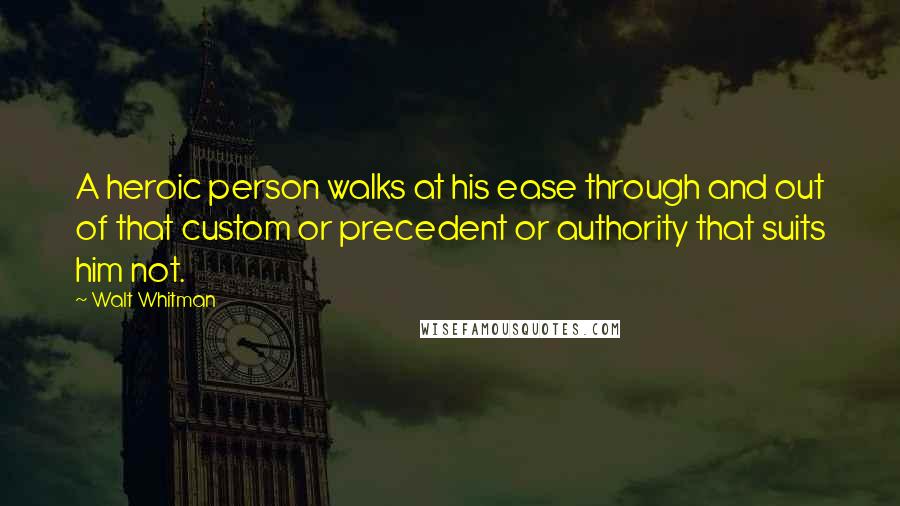 Walt Whitman Quotes: A heroic person walks at his ease through and out of that custom or precedent or authority that suits him not.