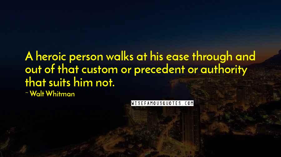 Walt Whitman Quotes: A heroic person walks at his ease through and out of that custom or precedent or authority that suits him not.