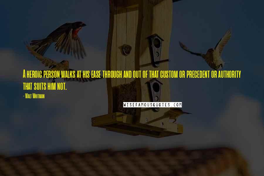 Walt Whitman Quotes: A heroic person walks at his ease through and out of that custom or precedent or authority that suits him not.