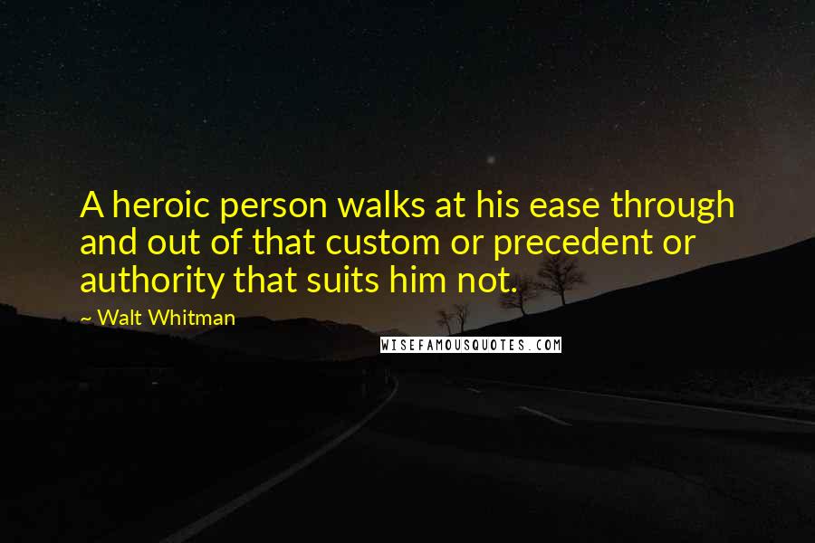 Walt Whitman Quotes: A heroic person walks at his ease through and out of that custom or precedent or authority that suits him not.