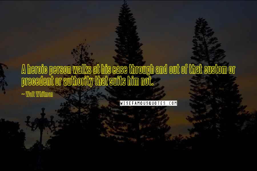 Walt Whitman Quotes: A heroic person walks at his ease through and out of that custom or precedent or authority that suits him not.