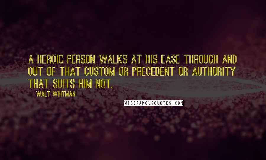 Walt Whitman Quotes: A heroic person walks at his ease through and out of that custom or precedent or authority that suits him not.