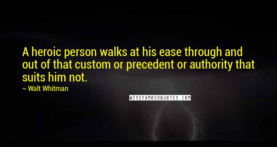 Walt Whitman Quotes: A heroic person walks at his ease through and out of that custom or precedent or authority that suits him not.