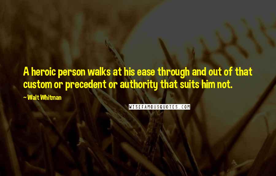 Walt Whitman Quotes: A heroic person walks at his ease through and out of that custom or precedent or authority that suits him not.