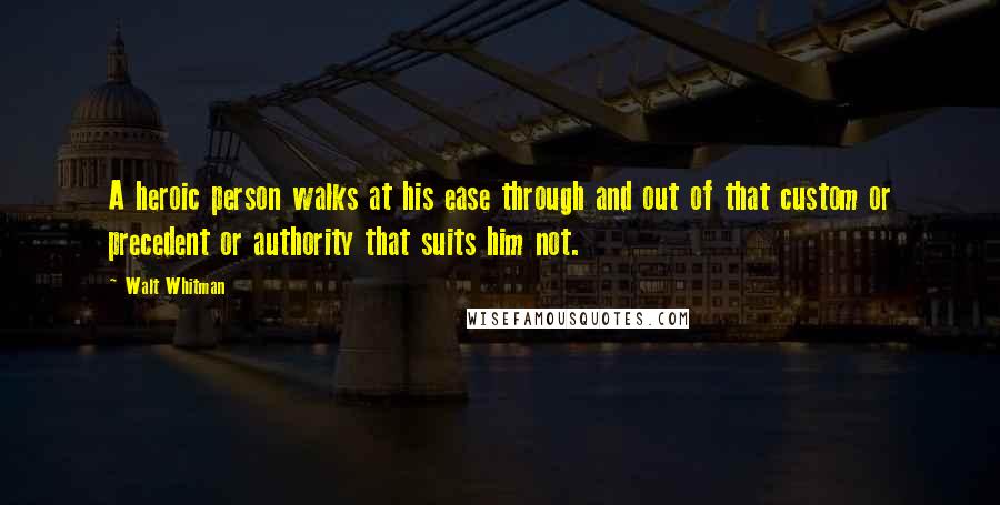 Walt Whitman Quotes: A heroic person walks at his ease through and out of that custom or precedent or authority that suits him not.