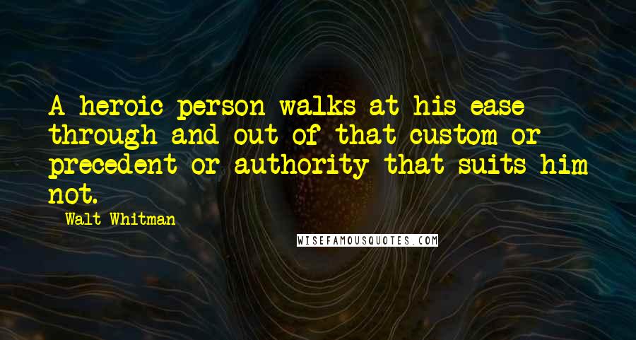 Walt Whitman Quotes: A heroic person walks at his ease through and out of that custom or precedent or authority that suits him not.