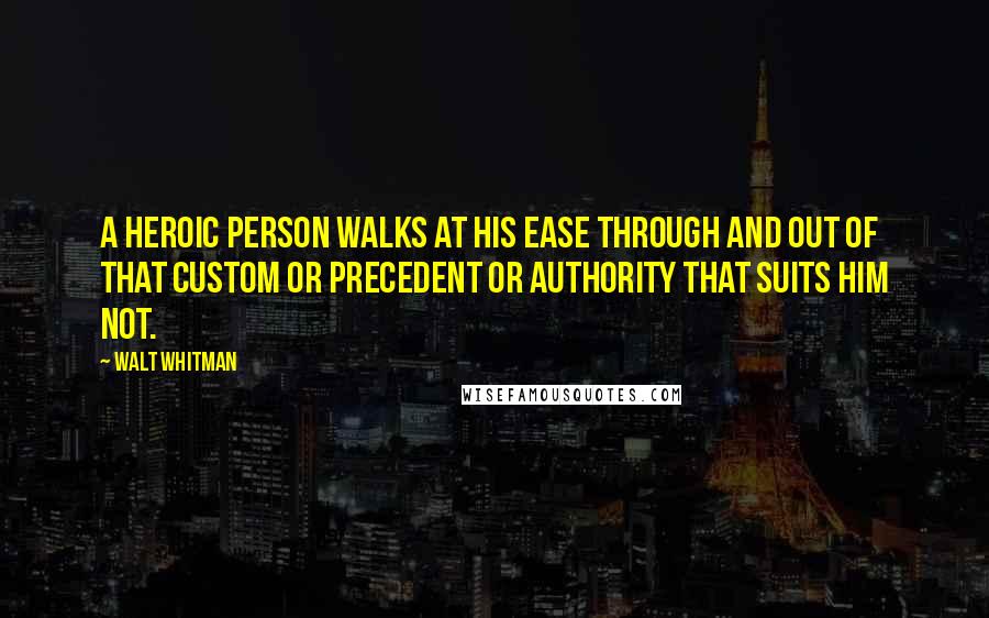 Walt Whitman Quotes: A heroic person walks at his ease through and out of that custom or precedent or authority that suits him not.