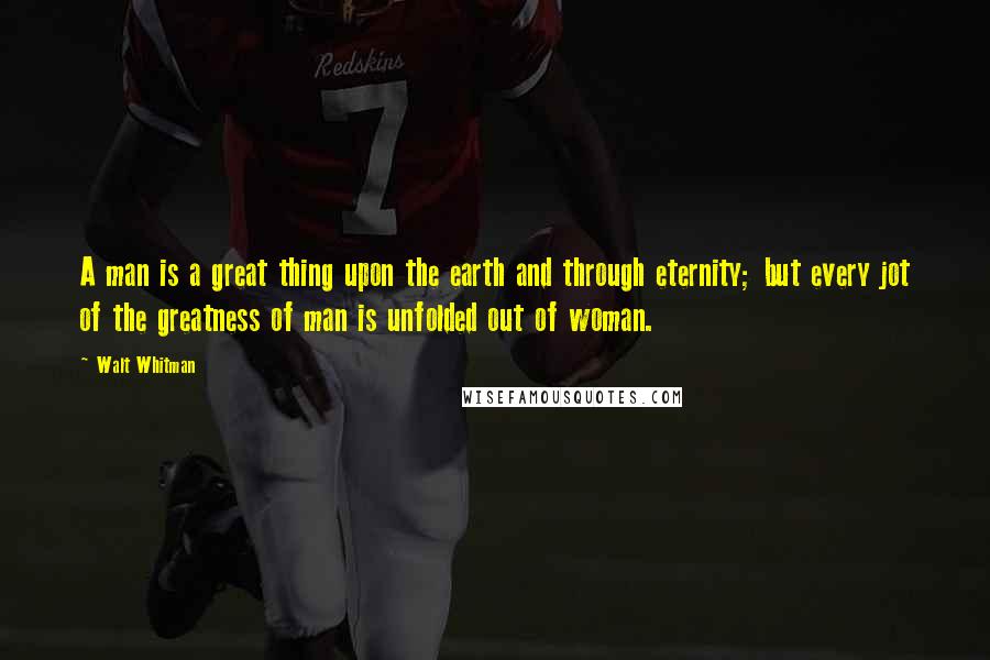 Walt Whitman Quotes: A man is a great thing upon the earth and through eternity; but every jot of the greatness of man is unfolded out of woman.
