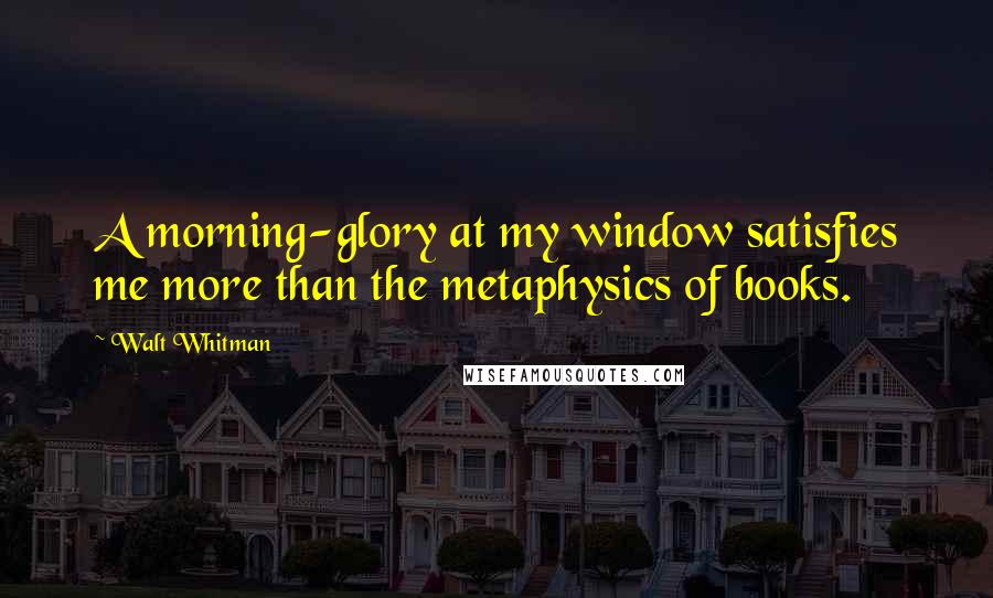 Walt Whitman Quotes: A morning-glory at my window satisfies me more than the metaphysics of books.