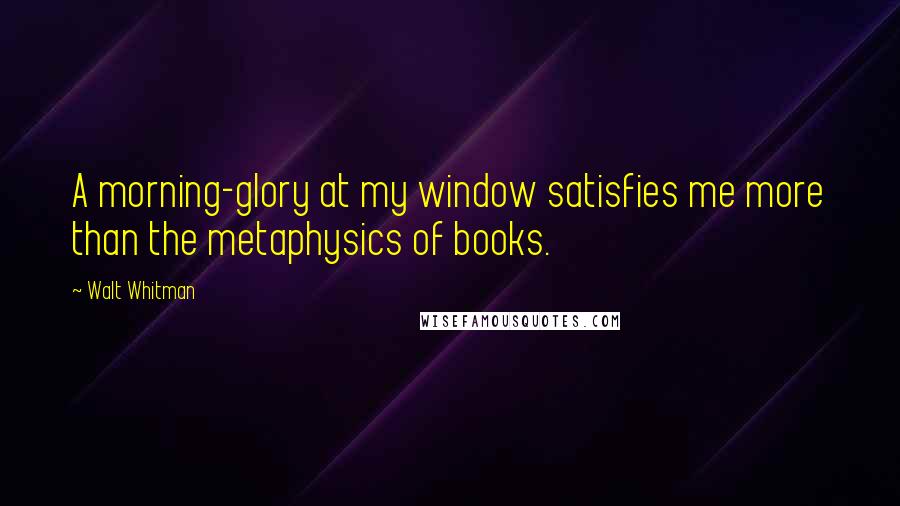Walt Whitman Quotes: A morning-glory at my window satisfies me more than the metaphysics of books.
