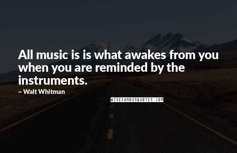 Walt Whitman Quotes: All music is is what awakes from you when you are reminded by the instruments.