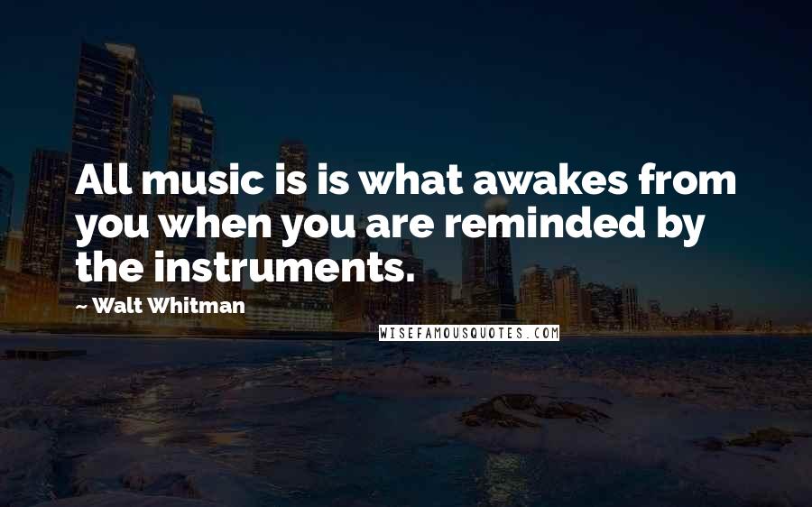 Walt Whitman Quotes: All music is is what awakes from you when you are reminded by the instruments.