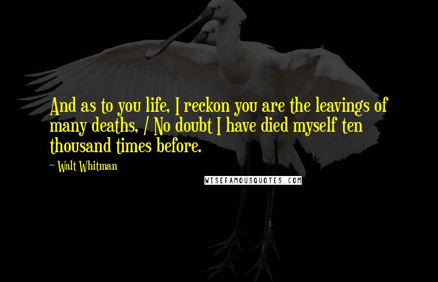 Walt Whitman Quotes: And as to you life, I reckon you are the leavings of many deaths, / No doubt I have died myself ten thousand times before.