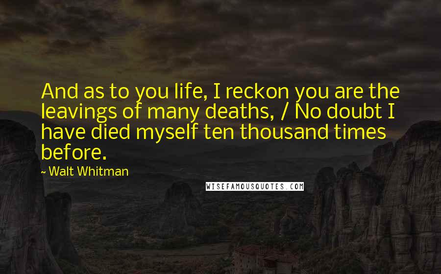 Walt Whitman Quotes: And as to you life, I reckon you are the leavings of many deaths, / No doubt I have died myself ten thousand times before.