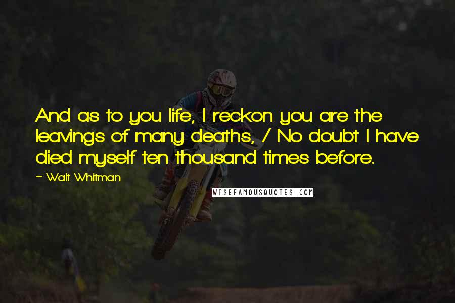 Walt Whitman Quotes: And as to you life, I reckon you are the leavings of many deaths, / No doubt I have died myself ten thousand times before.