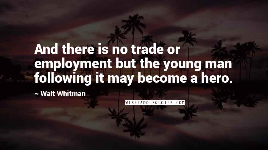 Walt Whitman Quotes: And there is no trade or employment but the young man following it may become a hero.