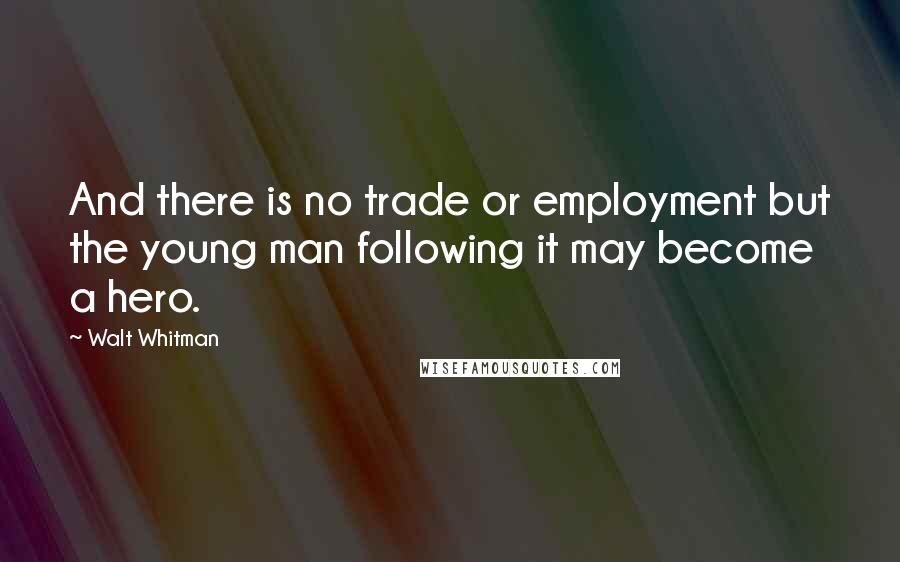 Walt Whitman Quotes: And there is no trade or employment but the young man following it may become a hero.