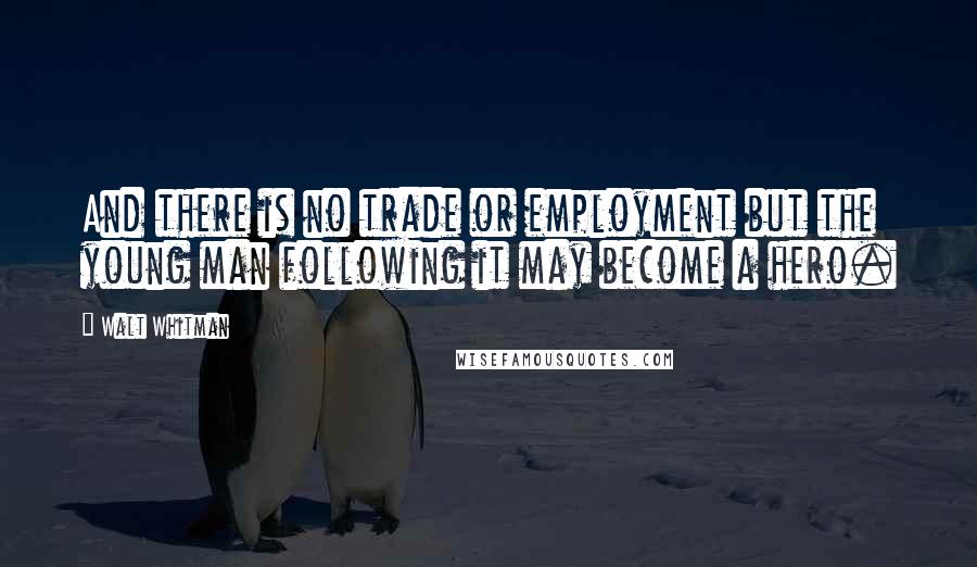 Walt Whitman Quotes: And there is no trade or employment but the young man following it may become a hero.