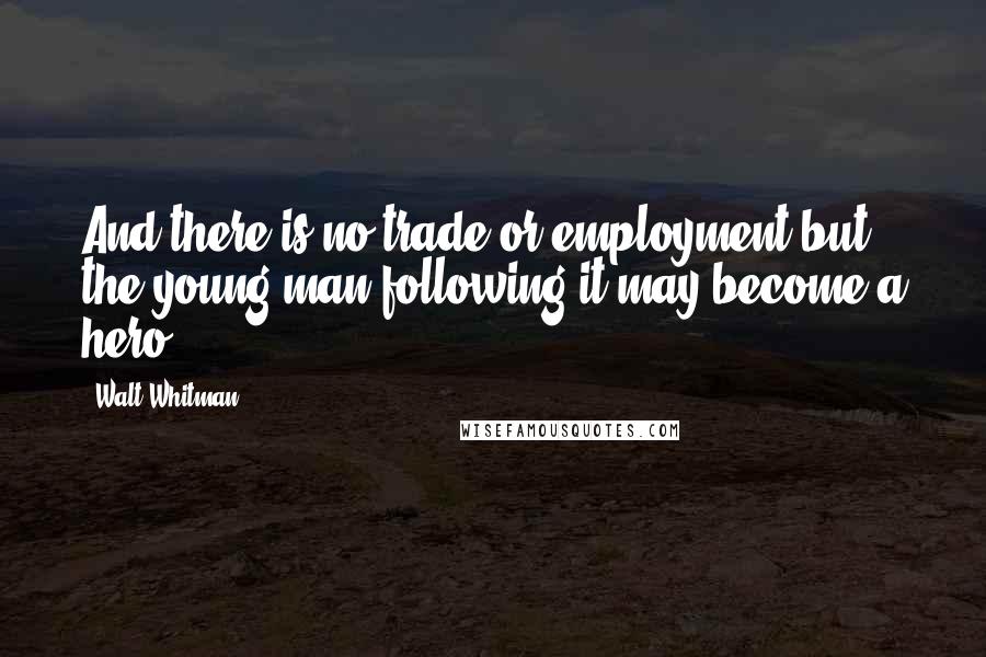 Walt Whitman Quotes: And there is no trade or employment but the young man following it may become a hero.