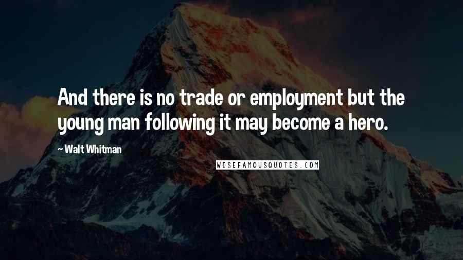 Walt Whitman Quotes: And there is no trade or employment but the young man following it may become a hero.