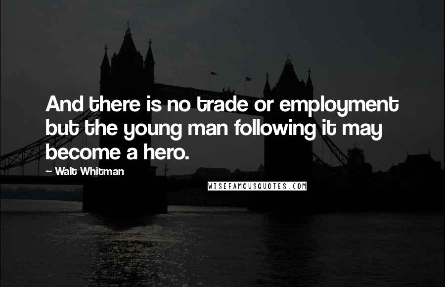 Walt Whitman Quotes: And there is no trade or employment but the young man following it may become a hero.