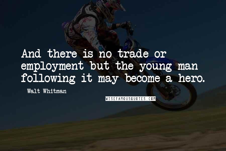 Walt Whitman Quotes: And there is no trade or employment but the young man following it may become a hero.