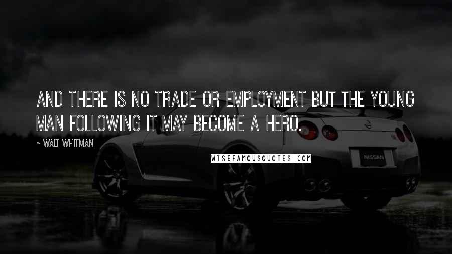 Walt Whitman Quotes: And there is no trade or employment but the young man following it may become a hero.