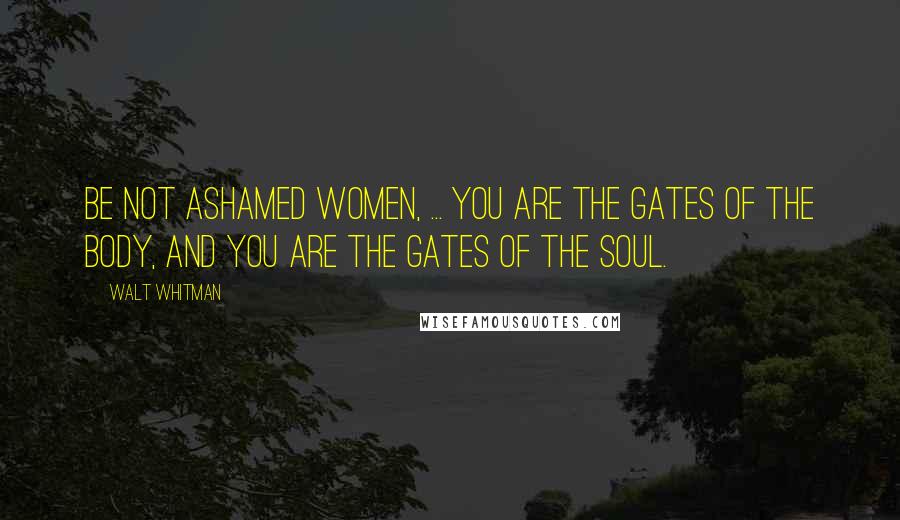 Walt Whitman Quotes: Be not ashamed women, ... You are the gates of the body, and you are the gates of the soul.