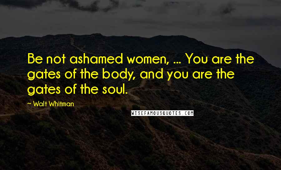 Walt Whitman Quotes: Be not ashamed women, ... You are the gates of the body, and you are the gates of the soul.