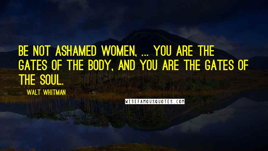 Walt Whitman Quotes: Be not ashamed women, ... You are the gates of the body, and you are the gates of the soul.