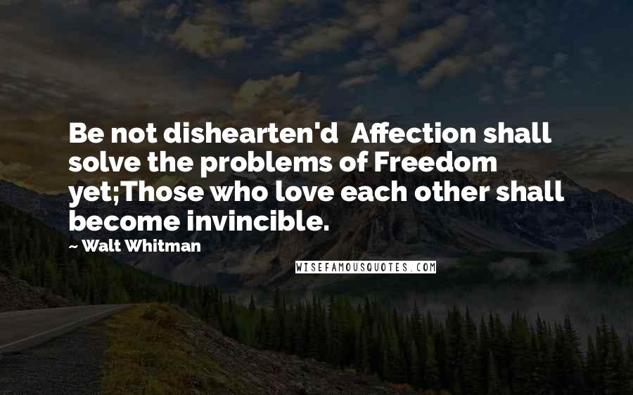 Walt Whitman Quotes: Be not dishearten'd  Affection shall solve the problems of Freedom yet;Those who love each other shall become invincible.