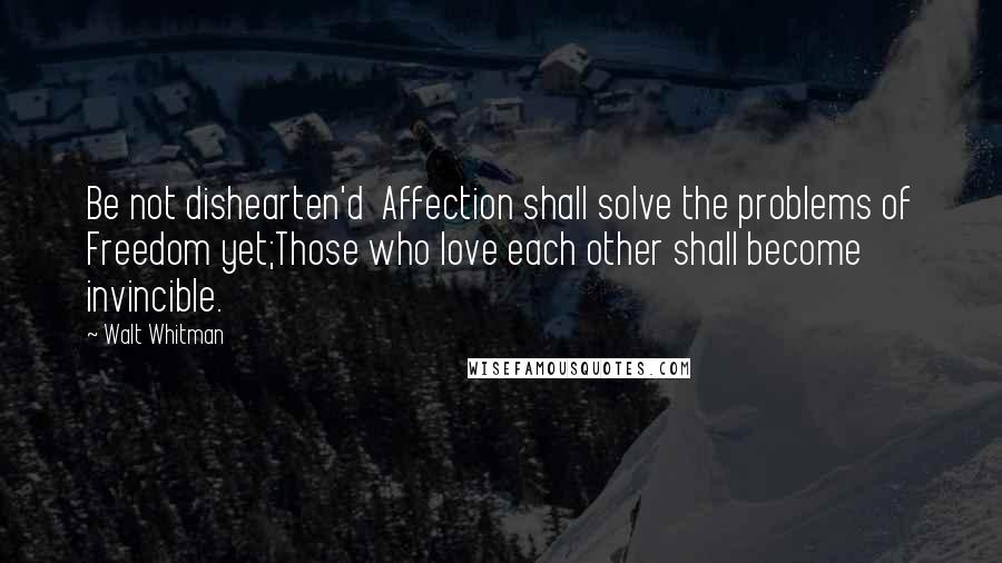 Walt Whitman Quotes: Be not dishearten'd  Affection shall solve the problems of Freedom yet;Those who love each other shall become invincible.