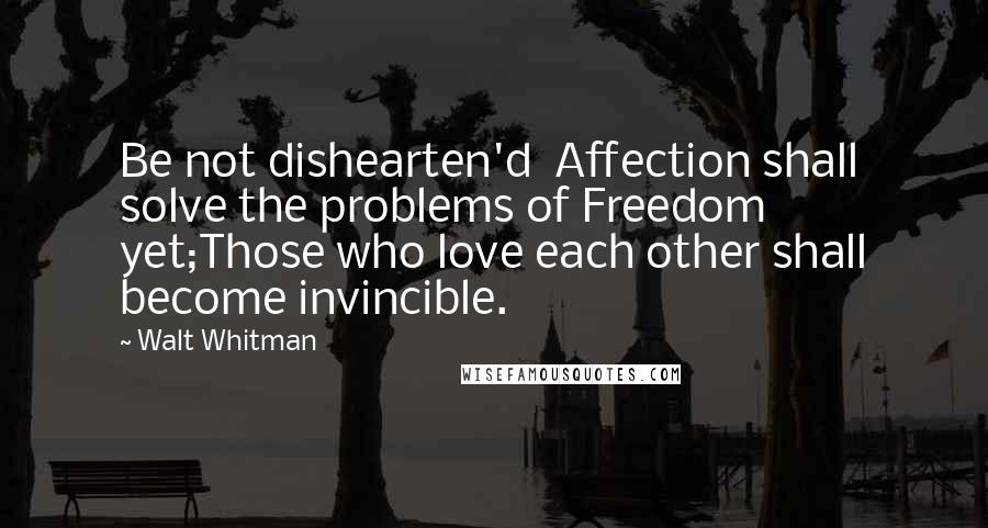 Walt Whitman Quotes: Be not dishearten'd  Affection shall solve the problems of Freedom yet;Those who love each other shall become invincible.