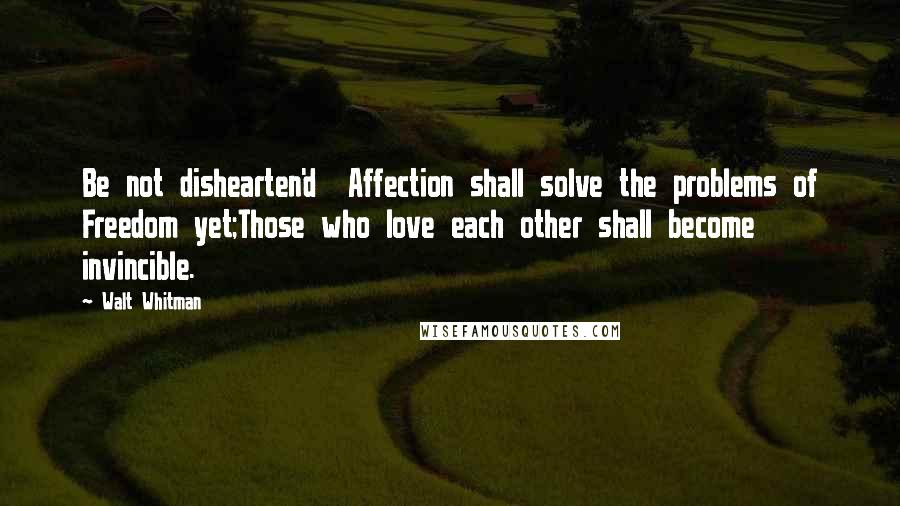 Walt Whitman Quotes: Be not dishearten'd  Affection shall solve the problems of Freedom yet;Those who love each other shall become invincible.