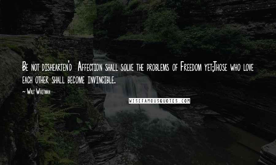 Walt Whitman Quotes: Be not dishearten'd  Affection shall solve the problems of Freedom yet;Those who love each other shall become invincible.