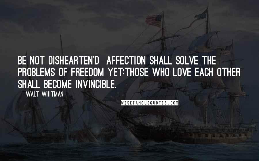 Walt Whitman Quotes: Be not dishearten'd  Affection shall solve the problems of Freedom yet;Those who love each other shall become invincible.