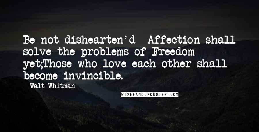 Walt Whitman Quotes: Be not dishearten'd  Affection shall solve the problems of Freedom yet;Those who love each other shall become invincible.