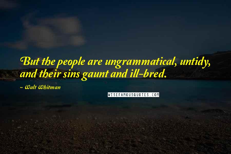 Walt Whitman Quotes: But the people are ungrammatical, untidy, and their sins gaunt and ill-bred.