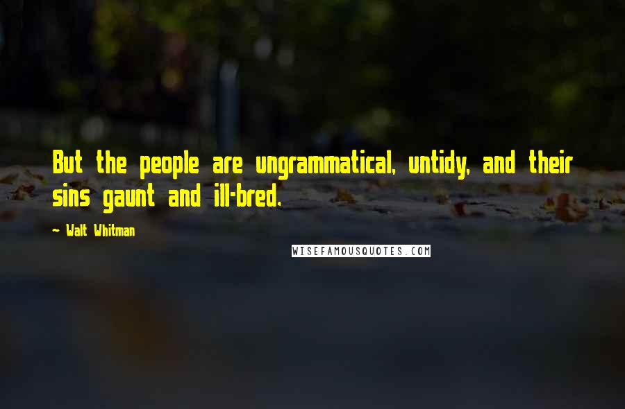 Walt Whitman Quotes: But the people are ungrammatical, untidy, and their sins gaunt and ill-bred.