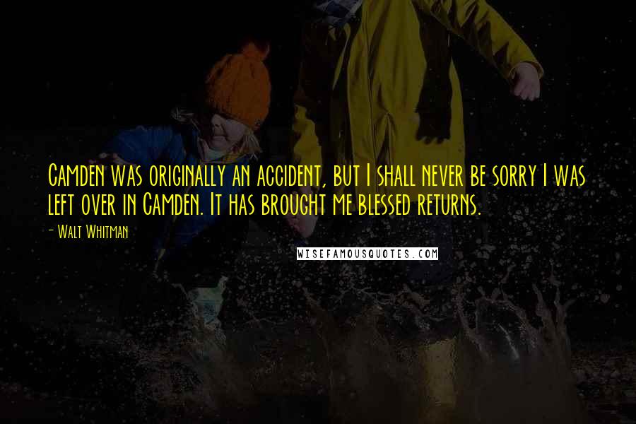 Walt Whitman Quotes: Camden was originally an accident, but I shall never be sorry I was left over in Camden. It has brought me blessed returns.