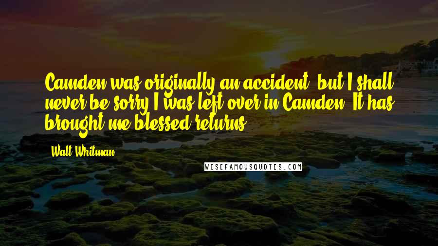 Walt Whitman Quotes: Camden was originally an accident, but I shall never be sorry I was left over in Camden. It has brought me blessed returns.