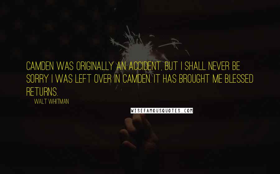 Walt Whitman Quotes: Camden was originally an accident, but I shall never be sorry I was left over in Camden. It has brought me blessed returns.