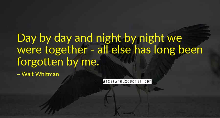 Walt Whitman Quotes: Day by day and night by night we were together - all else has long been forgotten by me.